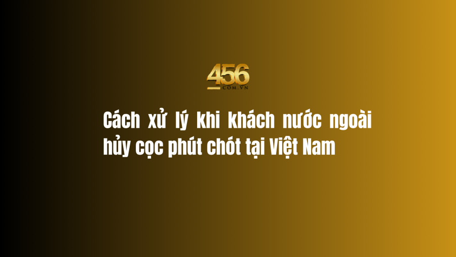 Cách xử lý khi khách nước ngoài hủy cọc phút chót tại Việt Nam